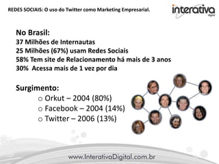 REDES SOCIAIS: O uso do Twitter como Marketing Empresarial.
No Brasil:
37 Milhões de Internautas
25 Milhões (67%) usam Redes Sociais
58% Tem site de Relacionamento há mais de 3 anos
30% Acessa mais de 1 vez por dia
Surgimento:
o Orkut – 2004 (80%)
o Facebook – 2004 (14%)
o Twitter – 2006 (13%)
 