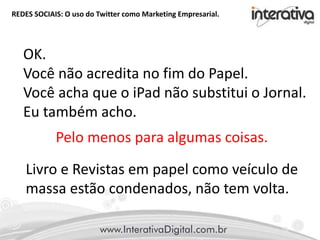 REDES SOCIAIS: O uso do Twitter como Marketing Empresarial.
Pelo menos para algumas coisas.
OK.
Você não acredita no fim do Papel.
Você acha que o iPad não substitui o Jornal.
Eu também acho.
Livro e Revistas em papel como veículo de
massa estão condenados, não tem volta.
 
