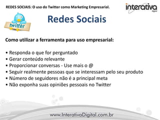 REDES SOCIAIS: O uso do Twitter como Marketing Empresarial.
Como utilizar a ferramenta para uso empresarial:
• Responda o que for perguntado
• Gerar conteúdo relevante
• Proporcionar conversas - Use mais o @
• Seguir realmente pessoas que se interessam pelo seu produto
• Número de seguidores não é a principal meta
• Não exponha suas opiniões pessoais no Twitter
 