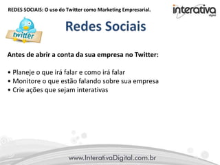 REDES SOCIAIS: O uso do Twitter como Marketing Empresarial.
Antes de abrir a conta da sua empresa no Twitter:
• Planeje o que irá falar e como irá falar
• Monitore o que estão falando sobre sua empresa
• Crie ações que sejam interativas
 