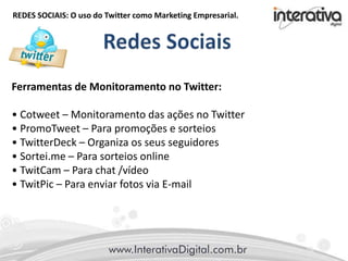 REDES SOCIAIS: O uso do Twitter como Marketing Empresarial.
Ferramentas de Monitoramento no Twitter:
• Cotweet – Monitoramento das ações no Twitter
• PromoTweet – Para promoções e sorteios
• TwitterDeck – Organiza os seus seguidores
• Sortei.me – Para sorteios online
• TwitCam – Para chat /vídeo
• TwitPic – Para enviar fotos via E-mail
 