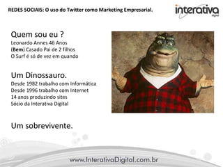 REDES SOCIAIS: O uso do Twitter como Marketing Empresarial.
Quem sou eu ?
Leonardo Annes 46 Anos
(Bem) Casado Pai de 2 filhos
O Surf é só de vez em quando
Um Dinossauro.
Desde 1982 trabalho com Informática
Desde 1996 trabalho com Internet
14 anos produzindo sites
Sócio da Interativa Digital
Um sobrevivente.
 