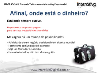 REDES SOCIAIS: O uso do Twitter como Marketing Empresarial.
Está onde sempre esteve.
As pessoas e empresas pagam
para ter suas necessidades atendidas
Mas agora há um mundo de possibilidades:
- Publicidade de um negócio tradicional com alcance mundial
- Forme uma comunidade de interesse
- Seja um formador de opinião
- Há muito trabalho, não tem almoço grátis
 