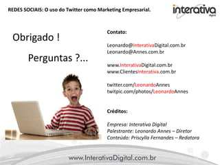 REDES SOCIAIS: O uso do Twitter como Marketing Empresarial.
Contato:
Leonardo@InterativaDigital.com.br
Leonardo@Annes.com.br
www.InterativaDigital.com.br
www.ClientesInterativa.com.br
twitter.com/LeonardoAnnes
twitpic.com/photos/LeonardoAnnes
Créditos:
Empresa: Interativa Digital
Palestrante: Leonardo Annes – Diretor
Conteúdo: Priscylla Fernandes – Redatora
Obrigado !
Perguntas ?...
 