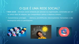 O QUE É UMA REDE SOCIAL?
• Rede social estrutura social composta por pessoas ou organizações, conectadas por um
ou vários tipos de relações, que compartilham valores e objetivos comuns.
• Características principais abertura, possibilitando relacionamentos horizontais e não
hierárquicos entre os participantes.
 