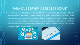 PARA QUE SERVEM AS REDES SOCIAIS?
• As redes sociais online podem operar em diferentes níveis, como, por exemplo, redes de
relacionamentos (Facebook, Twitter, Instagram), redes profissionais (Linkedin), redes
comunitárias (redes sociais em bairros ou cidades), redes políticas, redes militares, dentre
outras, e permitem analisar a forma como as organizações desenvolvem a sua atividade,
como os indivíduos alcançam os seus objetivos ou medir o capital social– o valor que os
indivíduos obtêm da rede social.
 