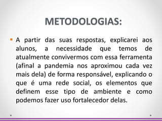 METODOLOGIAS:
 A partir das suas respostas, explicarei aos
alunos, a necessidade que temos de
atualmente convivermos com essa ferramenta
(afinal a pandemia nos aproximou cada vez
mais dela) de forma responsável, explicando o
que é uma rede social, os elementos que
definem esse tipo de ambiente e como
podemos fazer uso fortalecedor delas.
 