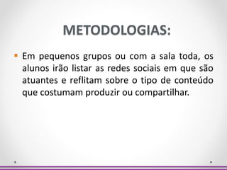 METODOLOGIAS:
 Em pequenos grupos ou com a sala toda, os
alunos irão listar as redes sociais em que são
atuantes e reflitam sobre o tipo de conteúdo
que costumam produzir ou compartilhar.
 