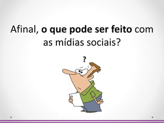 Afinal, o que pode ser feito com
as mídias sociais?
 