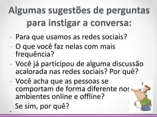 - Para que usamos as redes sociais?
- O que você faz nelas com mais
frequência?
- Você já participou de alguma discussão
acalorada nas redes sociais? Por quê?
- Você acha que as pessoas se
comportam de forma diferente nos
ambientes online e offline?
Se sim, por quê?
Algumas sugestões de perguntas
para instigar a conversa:
 