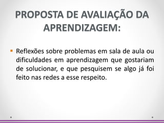 PROPOSTA DE AVALIAÇÃO DA
APRENDIZAGEM:
 Reflexões sobre problemas em sala de aula ou
dificuldades em aprendizagem que gostariam
de solucionar, e que pesquisem se algo já foi
feito nas redes a esse respeito.
 
