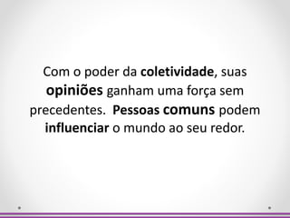 Com o poder da coletividade, suas
opiniões ganham uma força sem
precedentes. Pessoas comuns podem
influenciar o mundo ao seu redor.
 