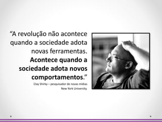 “A revolução não acontece
quando a sociedade adota
novas ferramentas.
Acontece quando a
sociedade adota novos
comportamentos.”
Clay Shirky – pesquisador de novas mídias
New York University.
 