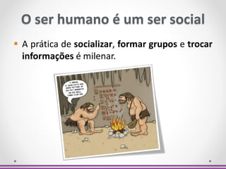 O ser humano é um ser social
 A prática de socializar, formar grupos e trocar
informações é milenar.
 