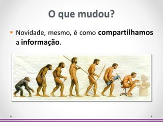 O que mudou?
 Novidade, mesmo, é como compartilhamos
a informação.
 
