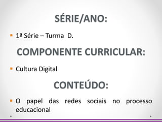 SÉRIE/ANO:
 1ª Série – Turma D.
COMPONENTE CURRICULAR:
 Cultura Digital
CONTEÚDO:
 O papel das redes sociais no processo
educacional
 
