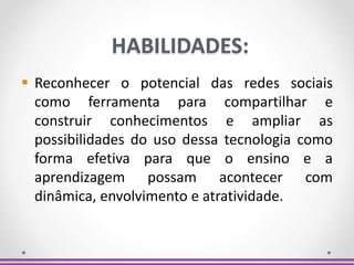 HABILIDADES:
 Reconhecer o potencial das redes sociais
como ferramenta para compartilhar e
construir conhecimentos e ampliar as
possibilidades do uso dessa tecnologia como
forma efetiva para que o ensino e a
aprendizagem possam acontecer com
dinâmica, envolvimento e atratividade.
 