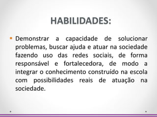 HABILIDADES:
 Demonstrar a capacidade de solucionar
problemas, buscar ajuda e atuar na sociedade
fazendo uso das redes sociais, de forma
responsável e fortalecedora, de modo a
integrar o conhecimento construído na escola
com possibilidades reais de atuação na
sociedade.
 