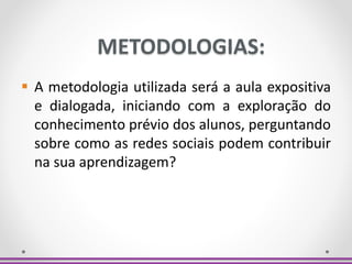 METODOLOGIAS:
 A metodologia utilizada será a aula expositiva
e dialogada, iniciando com a exploração do
conhecimento prévio dos alunos, perguntando
sobre como as redes sociais podem contribuir
na sua aprendizagem?
 