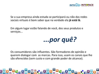 Se a sua empresa ainda estuda se participará ou não das redes sociais virtuais é bom saber que na verdade ela  já está lá .  Em algum lugar estão falando de você, dos seus produtos e serviços... Os consumidores são influentes. São formadores de opinião e querem dialogar com  as marcas. Para isso, usam os canais que lhe são oferecidos (sem custo e com grande poder de alcance). ...por quê? 