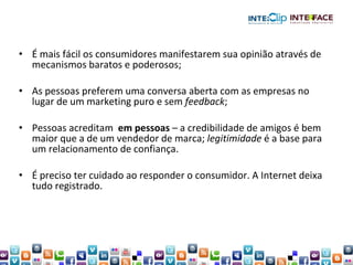 É mais fácil os consumidores manifestarem sua opinião através de mecanismos baratos e poderosos; As pessoas preferem uma conversa aberta com as empresas no lugar de um marketing puro e sem  feedback ; Pessoas acreditam  em pessoas  – a credibilidade de amigos é bem maior que a de um vendedor de marca;  legitimidade  é a base para um relacionamento de confiança. É preciso ter cuidado ao responder o consumidor. A Internet deixa tudo registrado. 