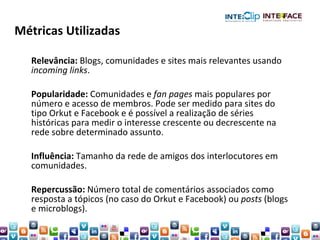 Relevância:  Blogs, comunidades e sites mais relevantes usando  incoming links . Popularidade:  Comunidades e  fan pages  mais populares por número e acesso de membros. Pode ser medido para sites do tipo Orkut e Facebook e é possível a realização de séries históricas para medir o interesse crescente ou decrescente na rede sobre determinado assunto. Influência:  Tamanho da rede de amigos dos interlocutores em comunidades. Repercussão:  Número total de comentários associados como resposta a tópicos (no caso do Orkut e Facebook) ou  posts  (blogs e microblogs). Métricas Utilizadas 