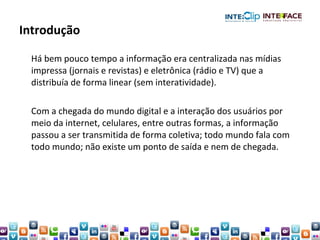 Introdução Há bem pouco tempo a informação era centralizada nas mídias impressa (jornais e revistas) e eletrônica (rádio e TV) que a distribuía de forma linear (sem interatividade). Com a chegada do mundo digital e a interação dos usuários por meio da internet, celulares, entre outras formas, a informação passou a ser transmitida de forma coletiva; todo mundo fala com todo mundo; não existe um ponto de saída e nem de chegada. 