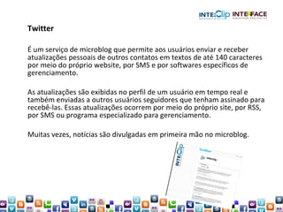 Twitter É um serviço de microblog que permite aos usuários enviar e receber atualizações pessoais de outros contatos em textos de até 140 caracteres por meio do próprio website, por SMS e por softwares específicos de gerenciamento.  As atualizações são exibidas no perfil de um usuário em tempo real e também enviadas a outros usuários seguidores que tenham assinado para recebê-las. Essas atualizações ocorrem por meio do próprio site, por RSS, por SMS ou programa especializado para gerenciamento.  Muitas vezes, notícias são divulgadas em primeira mão no microblog.  