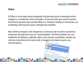 Orkut O Orkut é uma rede social projetada inicialmente para a interação entre amigos e a criação de novas amizades. O site permite que você encontre facilmente pessoas que compartilham os mesmos hobbies e interesses, ou estabeleça até mesmo novos contatos de trabalho.  Nos últimos tempos o site despertou o interesse do mundo corporativo. Empresas descobriram que as “comunidades” do Orkut podem ser um ambiente de debate e opinião sobre suas marcas e produtos, dando um retorno instantâneo de como está a imagem da empresa para seus consumidores. 