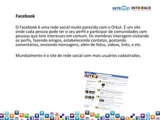 Facebook O Facebook é uma rede social muito parecida com o Orkut. É um site onde cada pessoa pode ter o seu perfil e participar de comunidades com pessoas que tem interesses em comum. Os membros interagem visitando os perfis, fazendo amigos, estabelecendo contatos, postando comentários, enviando mensagens, além de fotos, vídeos, links, e etc. Mundialmente é o site de rede social com mais usuários cadastrados. 