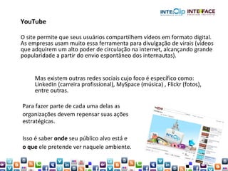 Para fazer parte de cada uma delas as organizações devem repensar suas ações estratégicas.  Isso é saber  onde  seu público alvo está e  o que  ele pretende ver naquele ambiente. YouTube O site permite que seus usuários compartilhem vídeos em formato digital. As empresas usam muito essa ferramenta para divulgação de virais (vídeos que adquirem um alto poder de circulação na internet, alcançando grande popularidade a partir do envio espontâneo dos internautas).  Mas existem outras redes sociais cujo foco é específico como:  LinkedIn (carreira profissional), MySpace (música) , Flickr (fotos),  entre outras.   