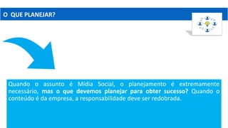 Quando o assunto é Mídia Social, o planejamento é extremamente
necessário, mas o que devemos planejar para obter sucesso? Quando o
conteúdo é da empresa, a responsabilidade deve ser redobrada.
O QUE PLANEJAR?
 