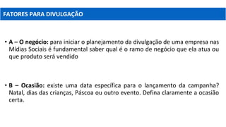 • A – O negócio: para iniciar o planejamento da divulgação de uma empresa nas
Mídias Sociais é fundamental saber qual é o ramo de negócio que ela atua ou
que produto será vendido
• B – Ocasião: existe uma data específica para o lançamento da campanha?
Natal, dias das crianças, Páscoa ou outro evento. Defina claramente a ocasião
certa.
FATORES PARA DIVULGAÇÃO
 