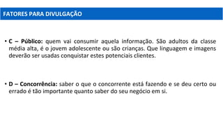 • C – Público: quem vai consumir aquela informação. São adultos da classe
média alta, é o jovem adolescente ou são crianças. Que linguagem e imagens
deverão ser usadas conquistar estes potenciais clientes.
• D – Concorrência: saber o que o concorrente está fazendo e se deu certo ou
errado é tão importante quanto saber do seu negócio em si.
FATORES PARA DIVULGAÇÃO
 