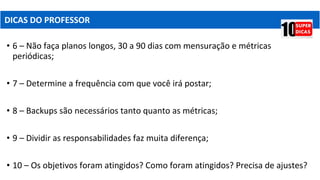 • 6 – Não faça planos longos, 30 a 90 dias com mensuração e métricas
periódicas;
• 7 – Determine a frequência com que você irá postar;
• 8 – Backups são necessários tanto quanto as métricas;
• 9 – Dividir as responsabilidades faz muita diferença;
• 10 – Os objetivos foram atingidos? Como foram atingidos? Precisa de ajustes?
DICAS DO PROFESSOR
 