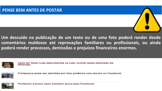 PENSE BEM ANTES DE POSTAR
Um descuido na publicação de um texto ou de uma foto poderá render desde
comentários maldosos até reprovações familiares ou profissionais, ou ainda
poderá render processos, demissões e prejuízos financeiros enormes.
 