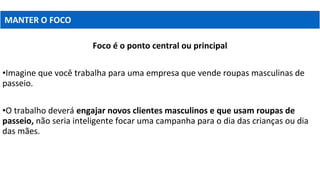 MANTER O FOCO
Foco é o ponto central ou principal
•Imagine que você trabalha para uma empresa que vende roupas masculinas de
passeio.
•O trabalho deverá engajar novos clientes masculinos e que usam roupas de
passeio, não seria inteligente focar uma campanha para o dia das crianças ou dia
das mães.
 