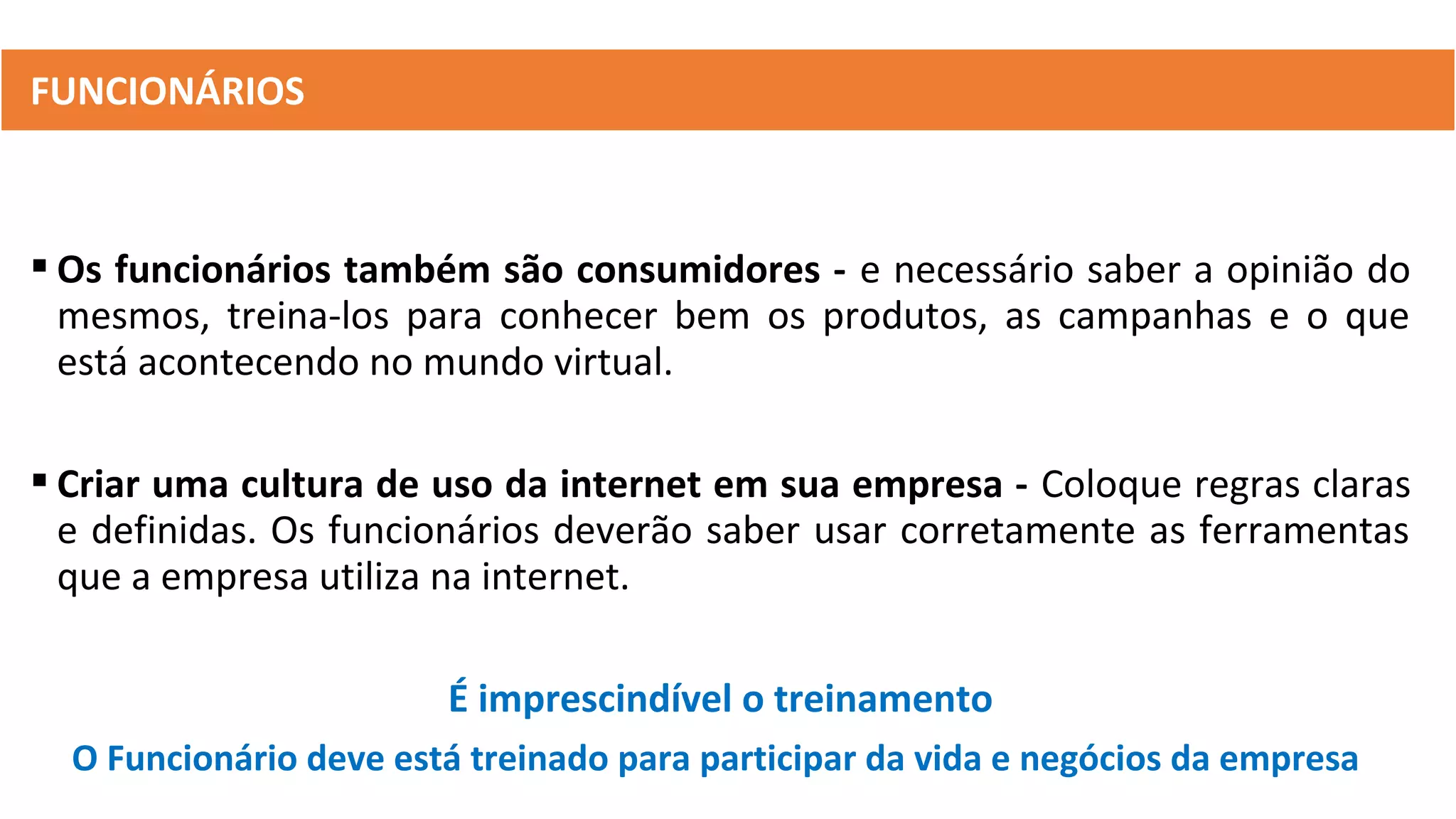  Os funcionários também são consumidores - e necessário saber a opinião do
mesmos, treina-los para conhecer bem os produtos, as campanhas e o que
está acontecendo no mundo virtual.
 Criar uma cultura de uso da internet em sua empresa - Coloque regras claras
e definidas. Os funcionários deverão saber usar corretamente as ferramentas
que a empresa utiliza na internet.
É imprescindível o treinamento
O Funcionário deve está treinado para participar da vida e negócios da empresa
FUNCIONÁRIOS
 