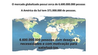 O mercado globalizado possui cerca de 6.600.000.000 pessoas
A América do Sul tem 371.000.000 de pessoas.
6.600.000.000 pessoas com desejos e6.600.000.000 pessoas com desejos e
necessidades e com motivação paranecessidades e com motivação para
satisfazê-los.satisfazê-los.
 