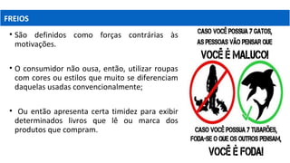 • São definidos como forças contrárias às
motivações.
• O consumidor não ousa, então, utilizar roupas
com cores ou estilos que muito se diferenciam
daquelas usadas convencionalmente;
• Ou então apresenta certa timidez para exibir
determinados livros que lê ou marca dos
produtos que compram.
FREIOS
 