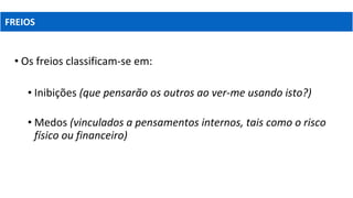 • Os freios classificam-se em:
• Inibições (que pensarão os outros ao ver-me usando isto?)
• Medos (vinculados a pensamentos internos, tais como o risco
físico ou financeiro)
FREIOS
 