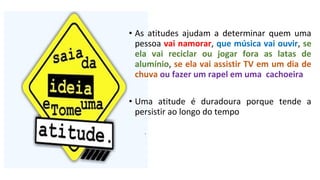 • As atitudes ajudam a determinar quem uma
pessoa vai namorar, que música vai ouvir, se
ela vai reciclar ou jogar fora as latas de
alumínio, se ela vai assistir TV em um dia de
chuva ou fazer um rapel em uma cachoeira
• Uma atitude é duradoura porque tende a
persistir ao longo do tempo
 