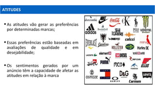  As atitudes vão gerar as preferências
por determinadas marcas;
 Essas preferências estão baseadas em
avaliações de qualidade e em
desejabilidade;
 Os sentimentos gerados por um
anúncio têm a capacidade de afetar as
atitudes em relação à marca
ATITUDES
 