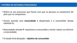 • Refere-se aos processos que fazem com que as pessoas se comportem do
jeito que se comportam;
• Ocorre quando uma necessidade é despertada e o consumidor deseja
satisfazê-la;
• Necessidade ativada impulsiona o consumidor a tentar reduzir ou eliminar
a necessidade;
• O estado final desejado = objetivo do consumidor
FATORES DE NATUREZA PSICOLÓGICA
 