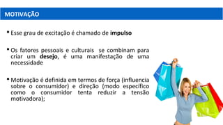  Esse grau de excitação é chamado de impulso
 Os fatores pessoais e culturais se combinam para
criar um desejo, é uma manifestação de uma
necessidade
 Motivação é definida em termos de força (influencia
sobre o consumidor) e direção (modo específico
como o consumidor tenta reduzir a tensão
motivadora);
MOTIVAÇÃO
 