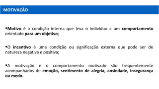 Motivo é a condição interna que leva o indivíduo a um comportamento
orientado para um objetivo;
O incentivo é uma condição ou significação externa que pode ser de
natureza negativa e positiva;
A motivação e o comportamento motivado são frequentemente
acompanhados de emoção, sentimento de alegria, ansiedade, insegurança
ou medo.
MOTIVAÇÃO
 