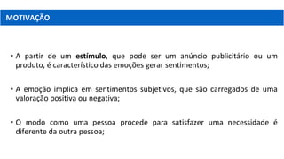 • A partir de um estímulo, que pode ser um anúncio publicitário ou um
produto, é característico das emoções gerar sentimentos;
• A emoção implica em sentimentos subjetivos, que são carregados de uma
valoração positiva ou negativa;
• O modo como uma pessoa procede para satisfazer uma necessidade é
diferente da outra pessoa;
MOTIVAÇÃO
 