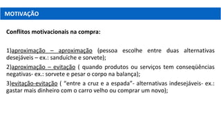 Conflitos motivacionais na compra:
1)aproximação – aproximação (pessoa escolhe entre duas alternativas
desejáveis – ex.: sanduíche e sorvete);
2)aproximação – evitação ( quando produtos ou serviços tem conseqüências
negativas- ex.: sorvete e pesar o corpo na balança);
3)evitação-evitação ( “entre a cruz e a espada”- alternativas indesejáveis- ex.:
gastar mais dinheiro com o carro velho ou comprar um novo);
MOTIVAÇÃO
 