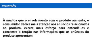 À medida que o envolvimento com o produto aumenta, o
consumidor dedica mais atenção aos anúncios relacionados
ao produto, exerce mais esforço para entendê-los e
concentra a tenção nas informações que os anúncios do
produto apresentam
MOTIVAÇÃO
 