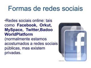 Formas de redes sociais
Redes sociais online: tais
como Facebook, Orkut,
MySpace, Twitter,Badoo
WorldPlatform
(normalmente estamos
acostumados a redes sociais
públicas, mas existem
privadas.
 